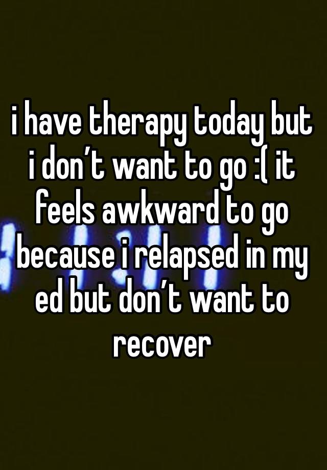 i have therapy today but i don’t want to go :( it feels awkward to go because i relapsed in my ed but don’t want to recover 