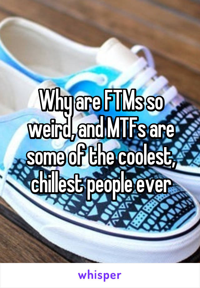 Why are FTMs so weird, and MTFs are some of the coolest, chillest people ever