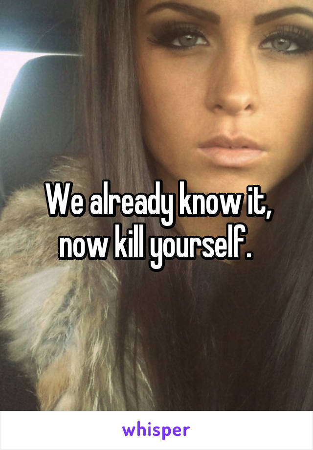 We already know it, now kill yourself. 