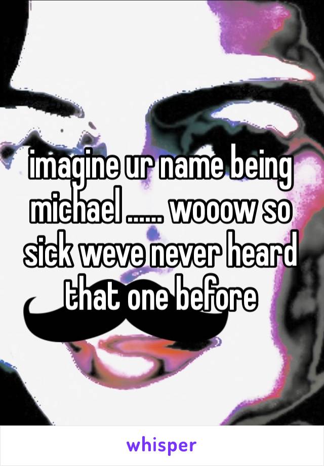 imagine ur name being michael …… wooow so sick weve never heard that one before