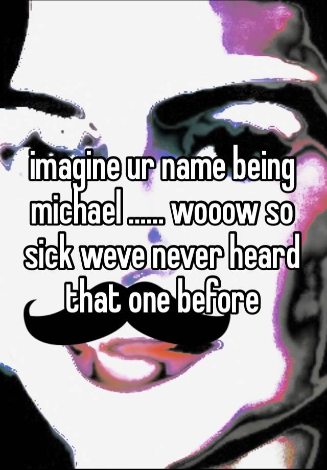 imagine ur name being michael …… wooow so sick weve never heard that one before