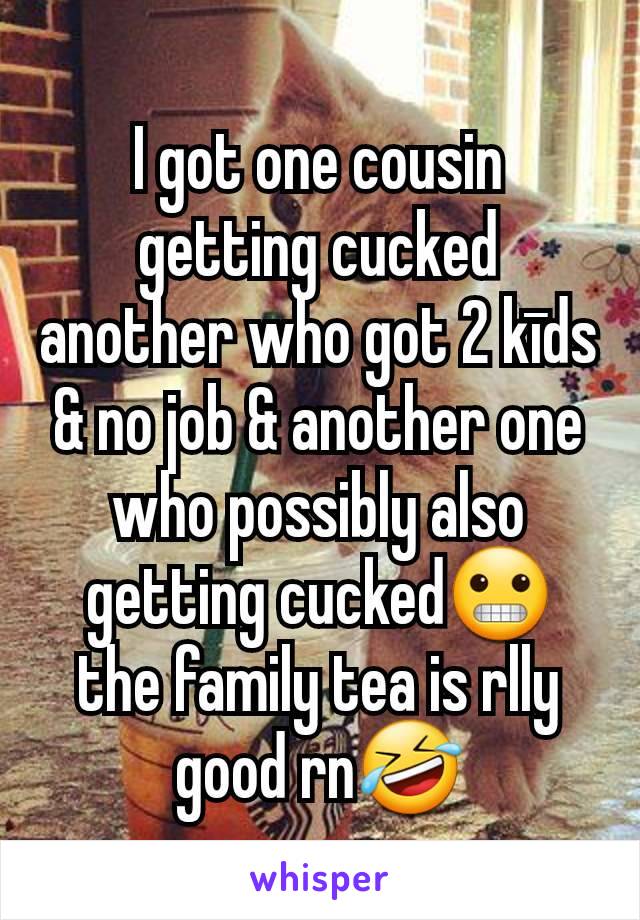 I got one cousin getting cucked another who got 2 kīds & no job & another one who possibly also getting cucked😬 the family tea is rlly good rn🤣