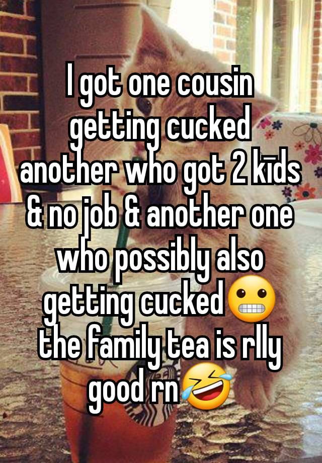 I got one cousin getting cucked another who got 2 kīds & no job & another one who possibly also getting cucked😬 the family tea is rlly good rn🤣