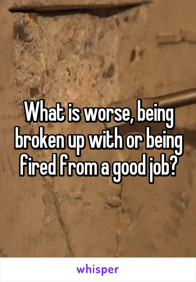 What is worse, being broken up with or being fired from a good job?