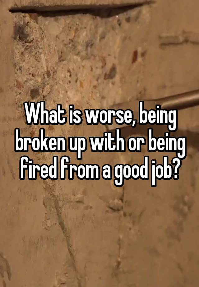 What is worse, being broken up with or being fired from a good job?