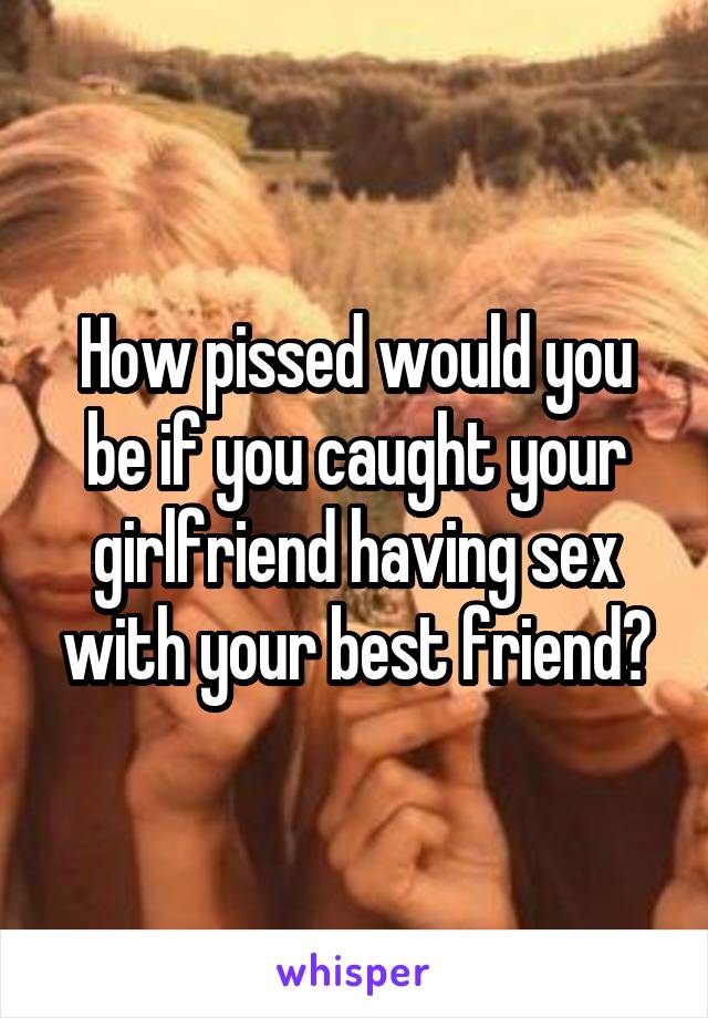 How pissed would you be if you caught your girlfriend having sex with your best friend?