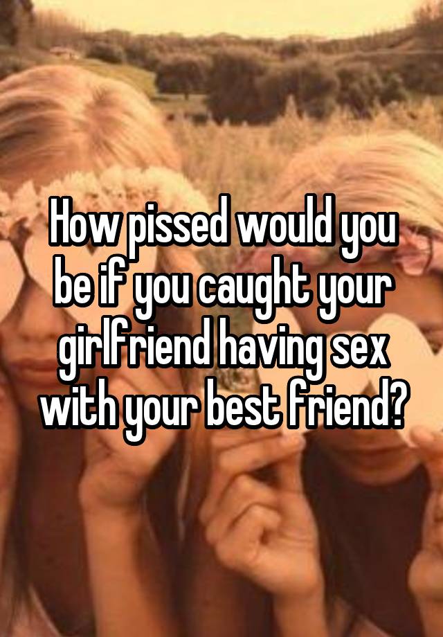 How pissed would you be if you caught your girlfriend having sex with your best friend?