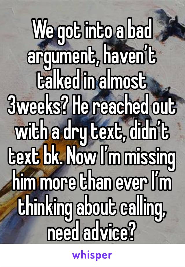 We got into a bad argument, haven’t talked in almost 3weeks? He reached out with a dry text, didn’t text bk. Now I’m missing him more than ever I’m thinking about calling, need advice?