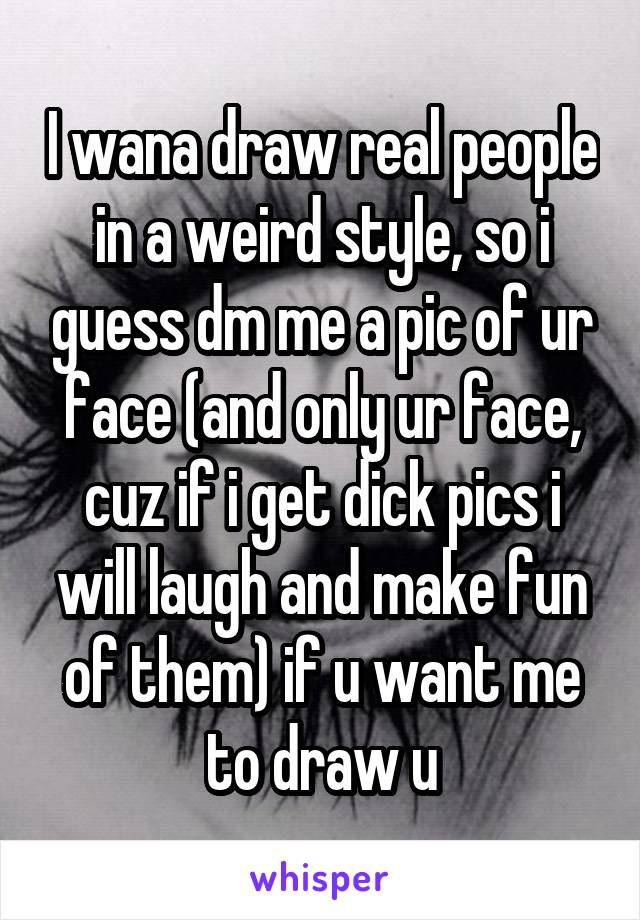 I wana draw real people in a weird style, so i guess dm me a pic of ur face (and only ur face, cuz if i get dick pics i will laugh and make fun of them) if u want me to draw u