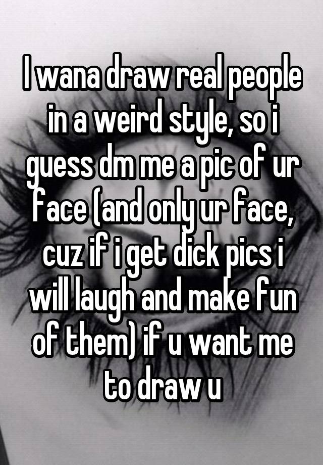 I wana draw real people in a weird style, so i guess dm me a pic of ur face (and only ur face, cuz if i get dick pics i will laugh and make fun of them) if u want me to draw u