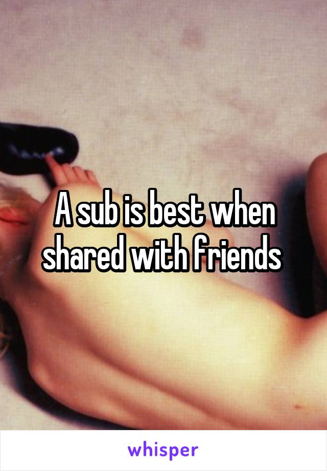 A sub is best when shared with friends 