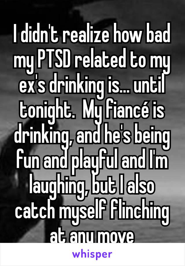 I didn't realize how bad my PTSD related to my ex's drinking is... until tonight.  My fiancé is drinking, and he's being fun and playful and I'm laughing, but I also catch myself flinching at any move