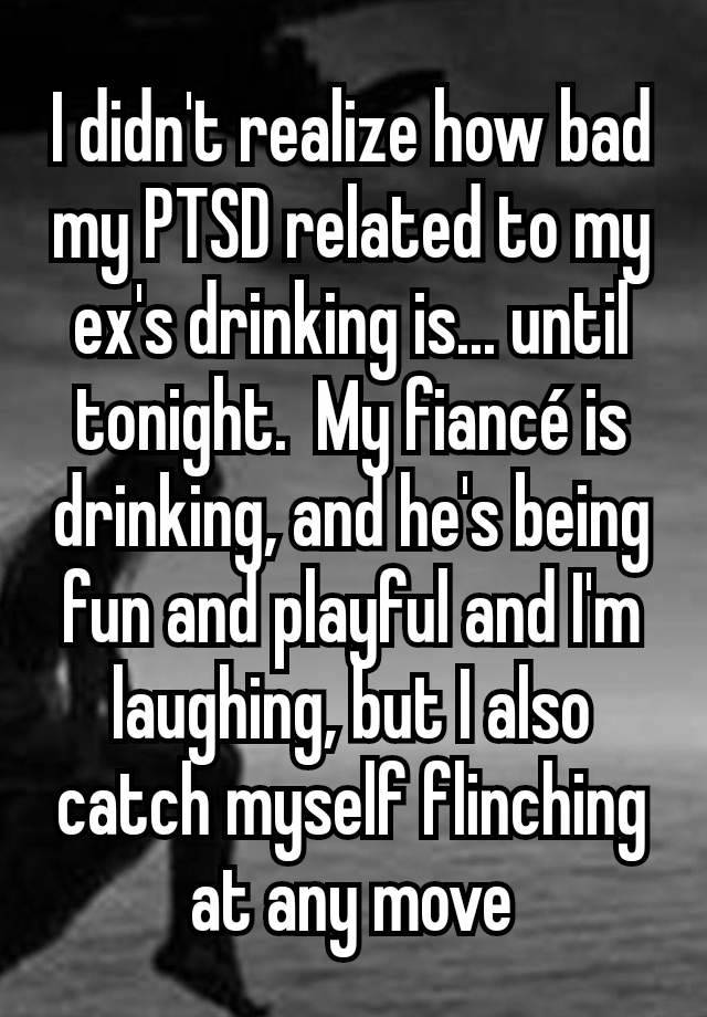 I didn't realize how bad my PTSD related to my ex's drinking is... until tonight.  My fiancé is drinking, and he's being fun and playful and I'm laughing, but I also catch myself flinching at any move