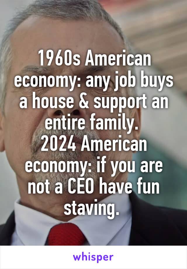 1960s American economy: any job buys a house & support an entire family. 
2024 American economy: if you are not a CEO have fun staving. 