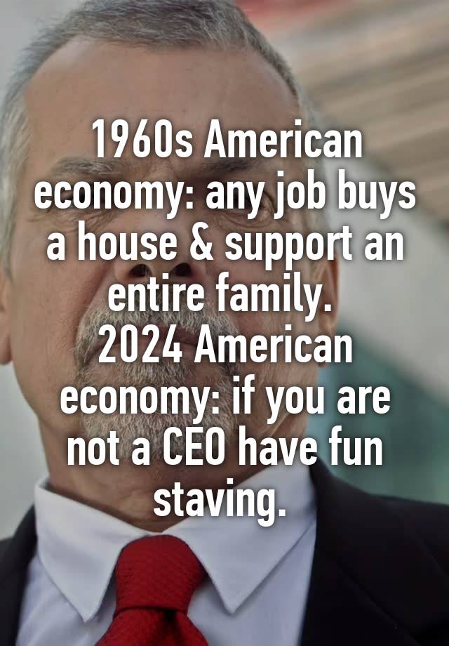 1960s American economy: any job buys a house & support an entire family. 
2024 American economy: if you are not a CEO have fun staving. 