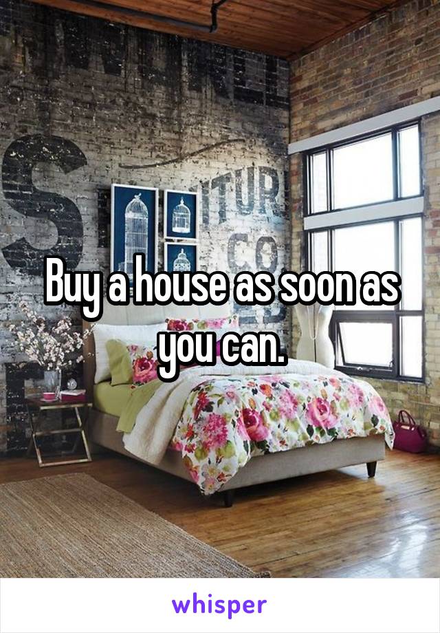 Buy a house as soon as you can.