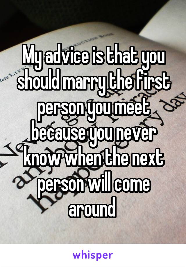 My advice is that you should marry the first person you meet because you never know when the next person will come around 