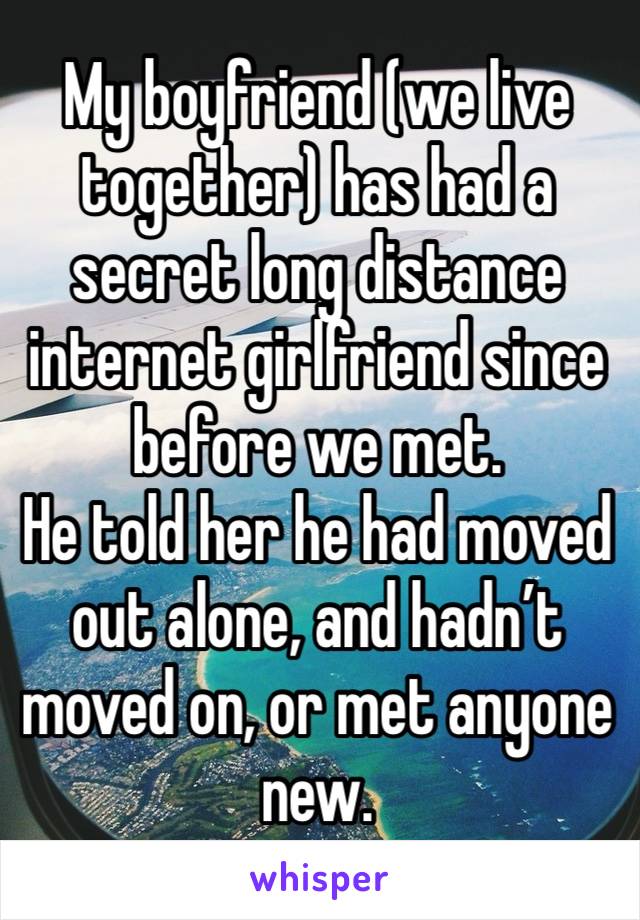 My boyfriend (we live together) has had a secret long distance internet girlfriend since before we met.
He told her he had moved out alone, and hadn’t moved on, or met anyone new. 