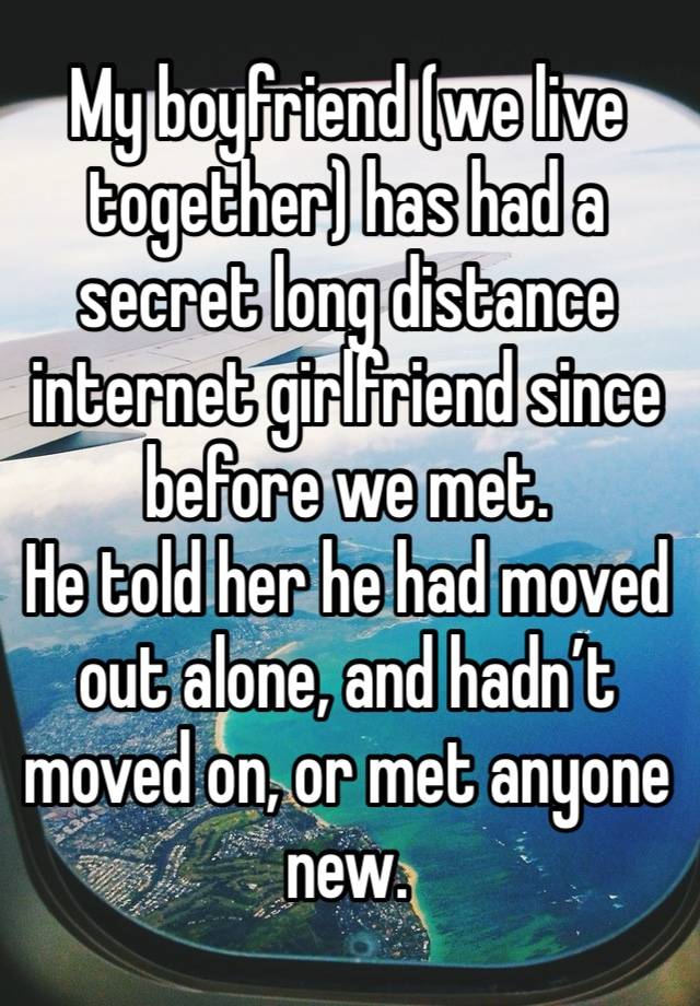 My boyfriend (we live together) has had a secret long distance internet girlfriend since before we met.
He told her he had moved out alone, and hadn’t moved on, or met anyone new. 