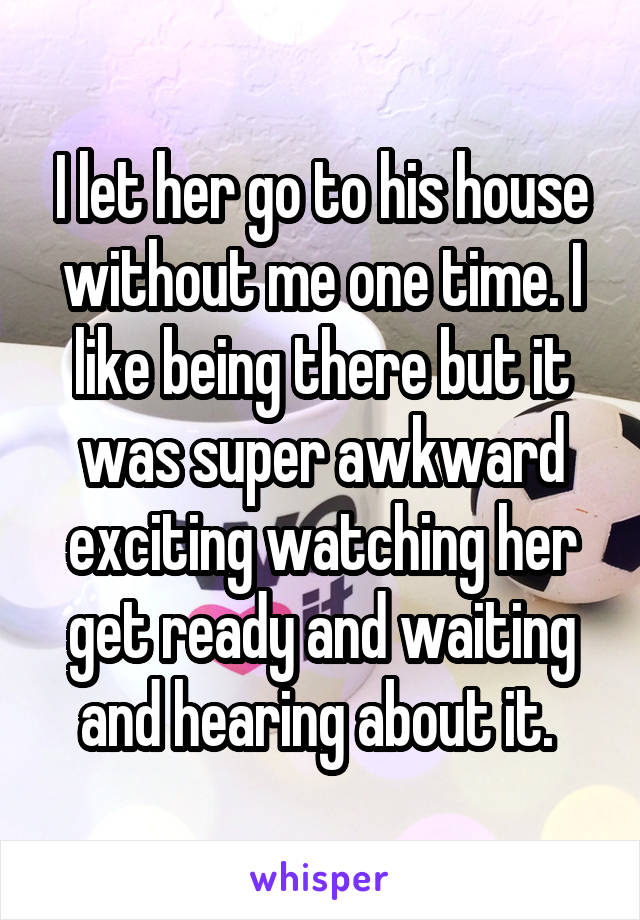 I let her go to his house without me one time. I like being there but it was super awkward exciting watching her get ready and waiting and hearing about it. 