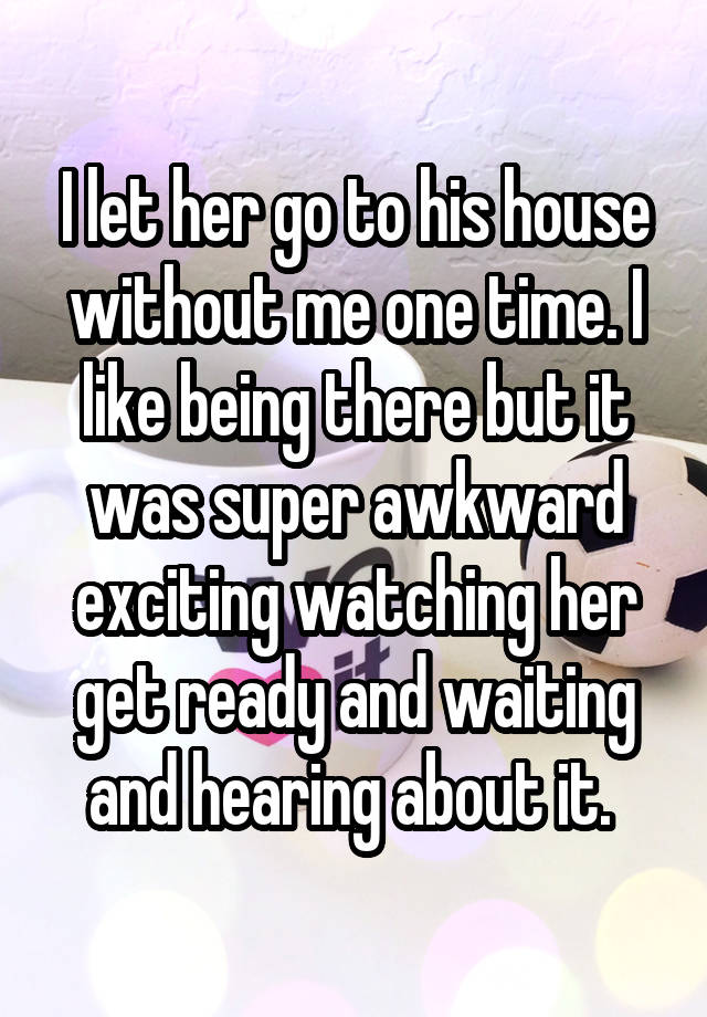 I let her go to his house without me one time. I like being there but it was super awkward exciting watching her get ready and waiting and hearing about it. 