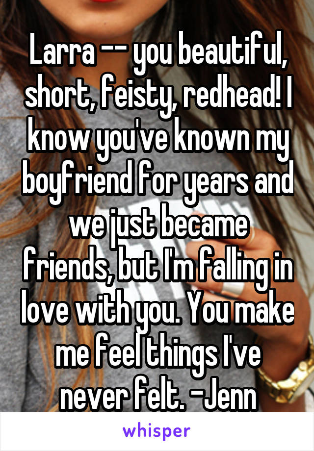 Larra -- you beautiful, short, feisty, redhead! I know you've known my boyfriend for years and we just became friends, but I'm falling in love with you. You make me feel things I've never felt. -Jenn