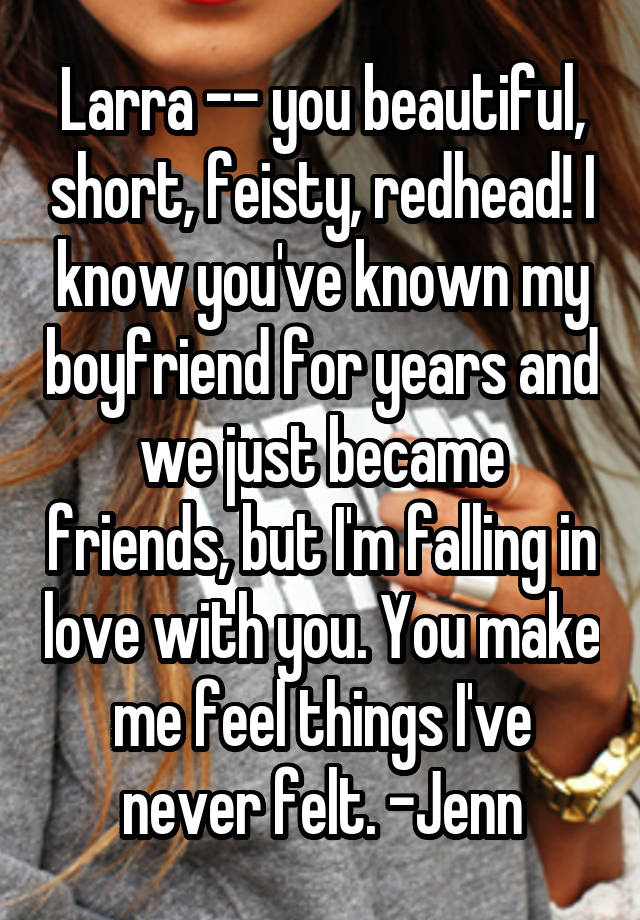 Larra -- you beautiful, short, feisty, redhead! I know you've known my boyfriend for years and we just became friends, but I'm falling in love with you. You make me feel things I've never felt. -Jenn