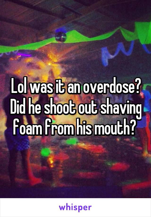 Lol was it an overdose? Did he shoot out shaving foam from his mouth? 