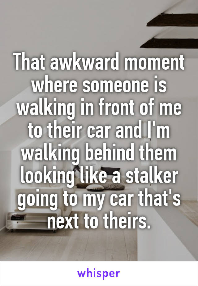 That awkward moment where someone is walking in front of me to their car and I'm walking behind them looking like a stalker going to my car that's next to theirs.