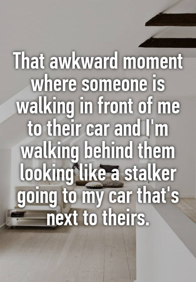 That awkward moment where someone is walking in front of me to their car and I'm walking behind them looking like a stalker going to my car that's next to theirs.