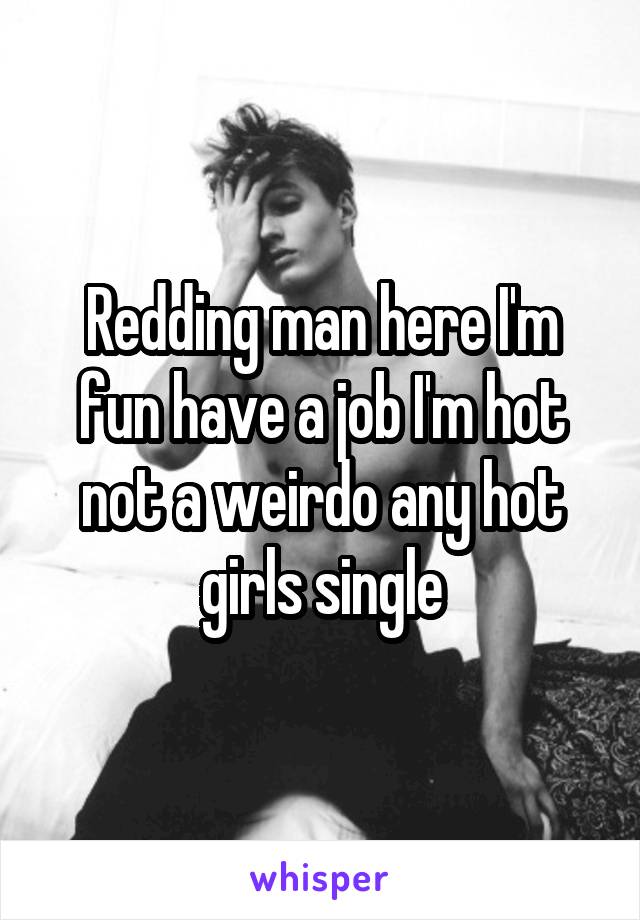 Redding man here I'm fun have a job I'm hot not a weirdo any hot girls single