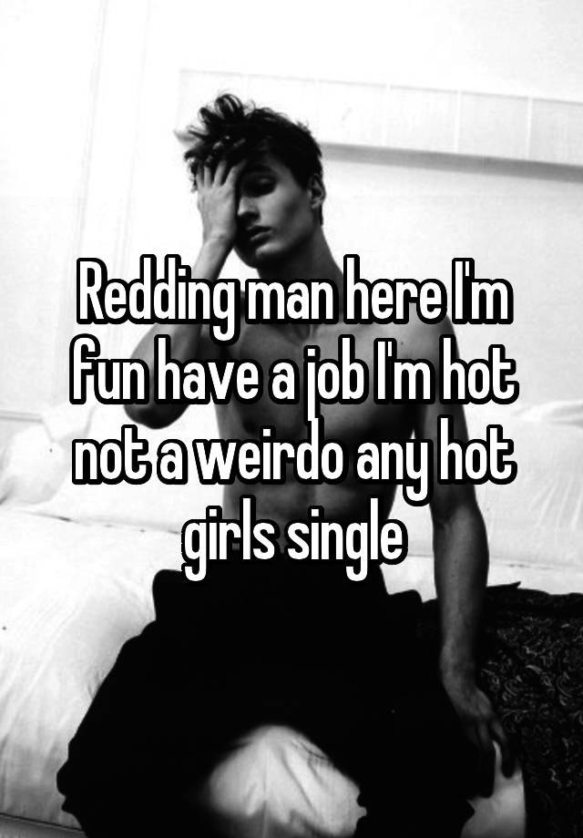 Redding man here I'm fun have a job I'm hot not a weirdo any hot girls single