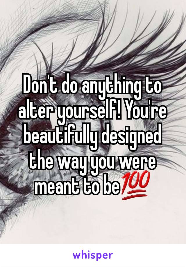 Don't do anything to alter yourself! You're beautifully designed the way you were meant to be💯