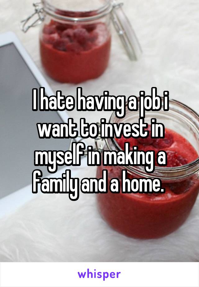 I hate having a job i want to invest in myself in making a family and a home. 