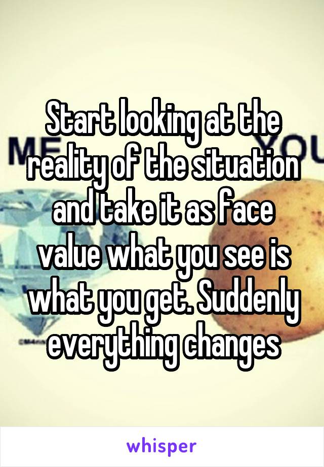 Start looking at the reality of the situation and take it as face value what you see is what you get. Suddenly everything changes