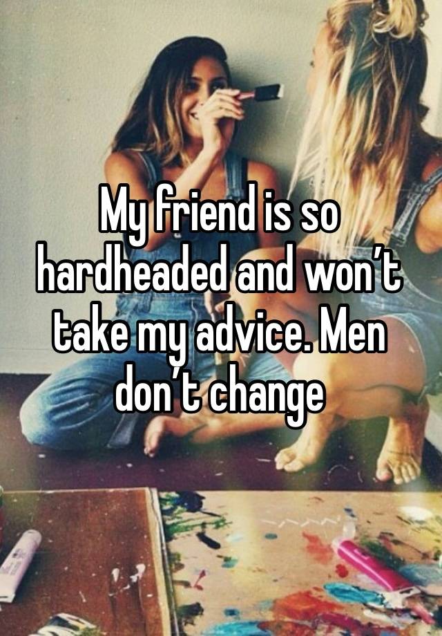 My friend is so hardheaded and won’t take my advice. Men don’t change 