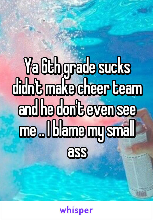 Ya 6th grade sucks didn't make cheer team and he don't even see me .. I blame my small ass