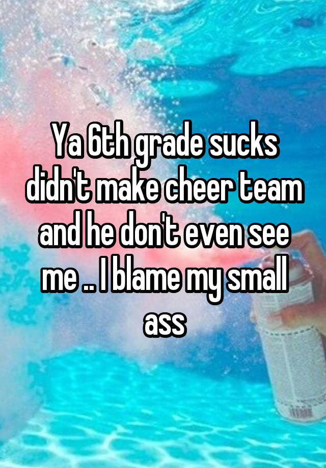 Ya 6th grade sucks didn't make cheer team and he don't even see me .. I blame my small ass