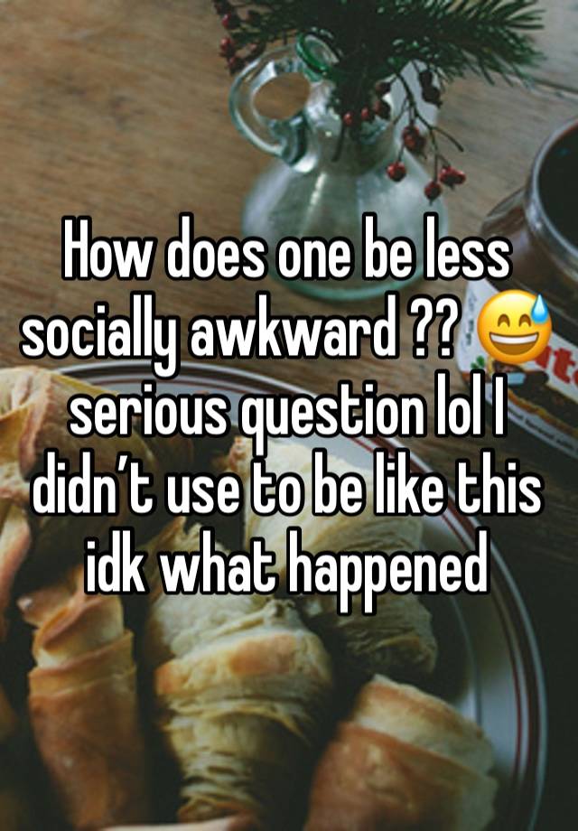 How does one be less socially awkward ?? 😅 serious question lol I didn’t use to be like this idk what happened 