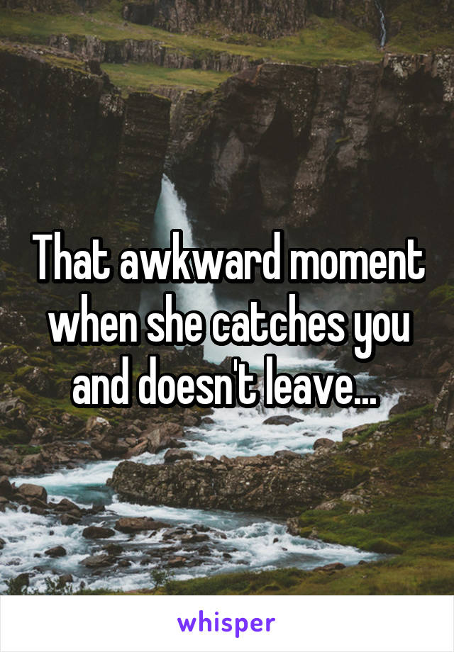 That awkward moment when she catches you and doesn't leave... 