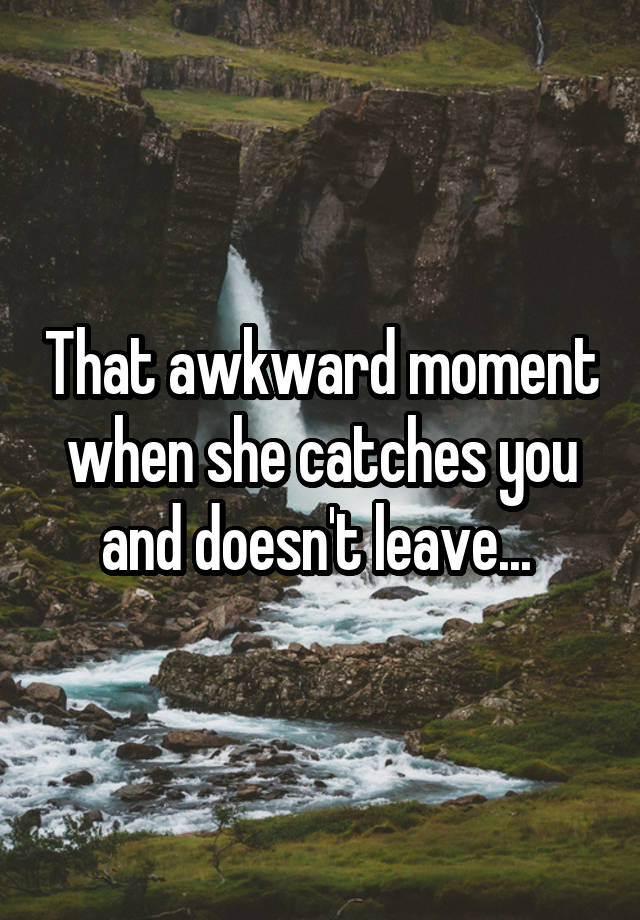 That awkward moment when she catches you and doesn't leave... 