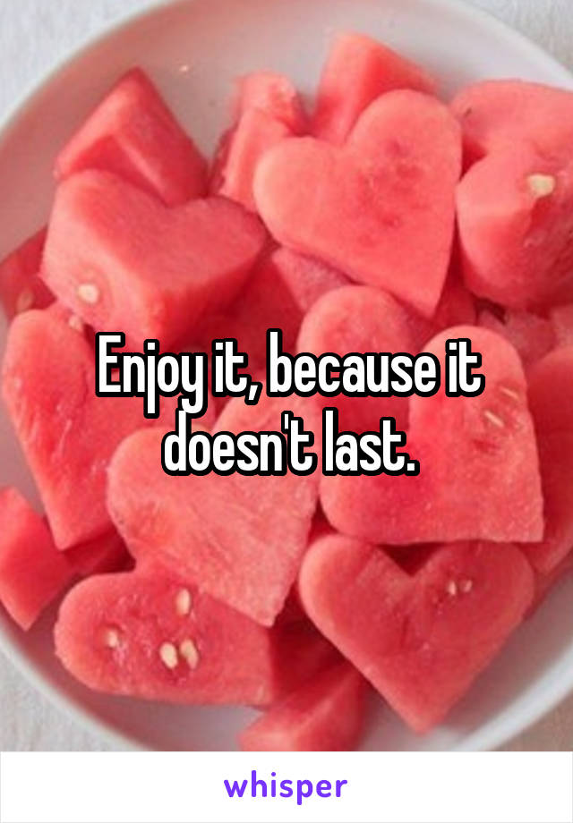 Enjoy it, because it doesn't last.