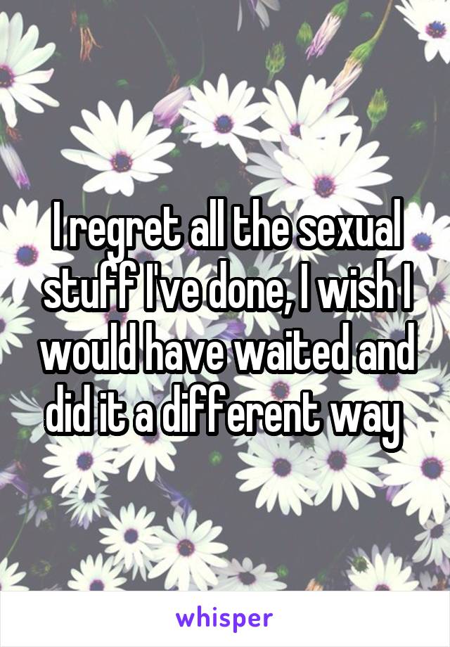 I regret all the sexual stuff I've done, I wish I would have waited and did it a different way 