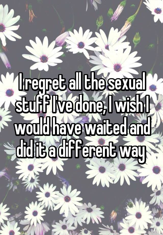 I regret all the sexual stuff I've done, I wish I would have waited and did it a different way 