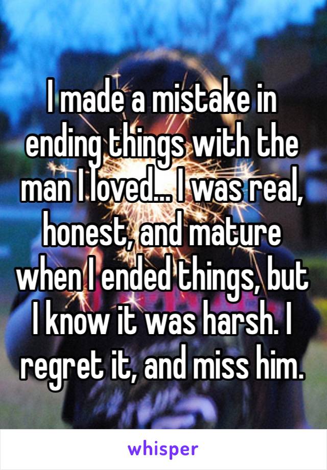 I made a mistake in ending things with the man I loved… I was real, honest, and mature when I ended things, but I know it was harsh. I regret it, and miss him. 