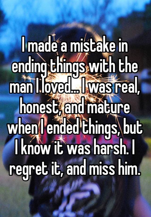 I made a mistake in ending things with the man I loved… I was real, honest, and mature when I ended things, but I know it was harsh. I regret it, and miss him. 