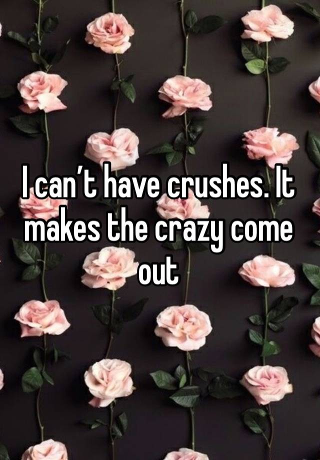 I can’t have crushes. It makes the crazy come out 