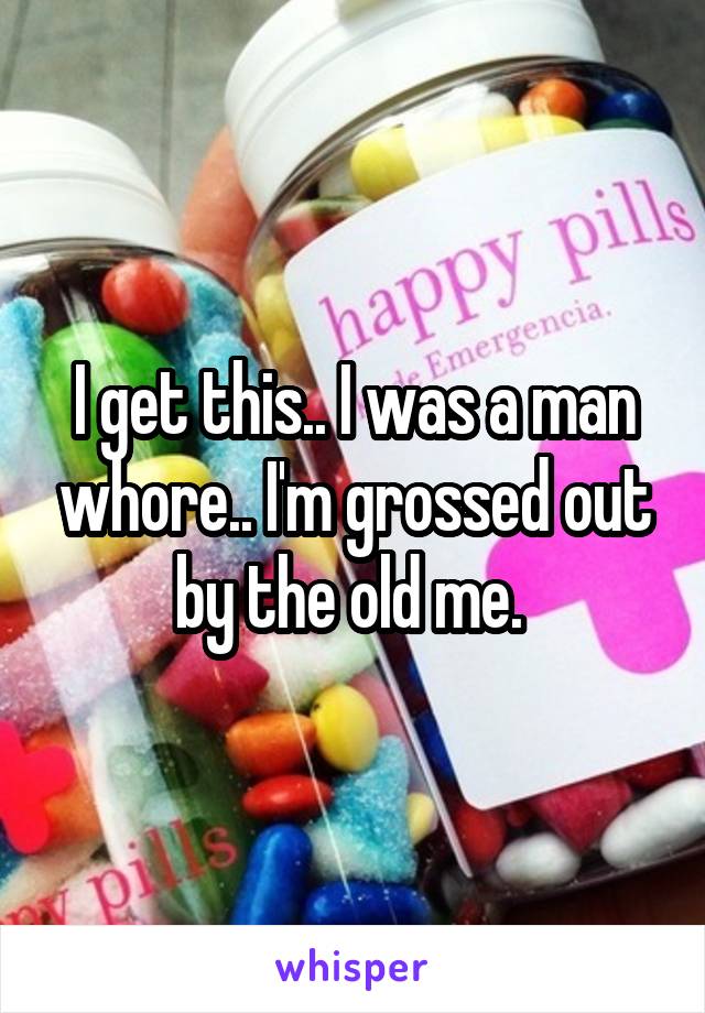 I get this.. I was a man whore.. I'm grossed out by the old me. 