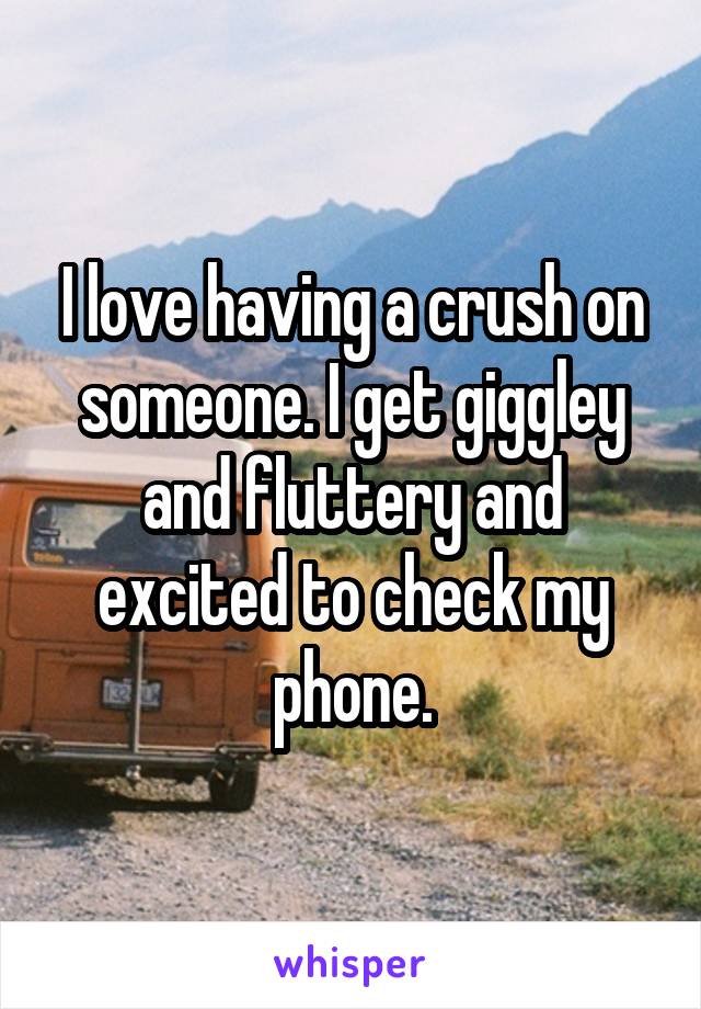 I love having a crush on someone. I get giggley and fluttery and excited to check my phone.