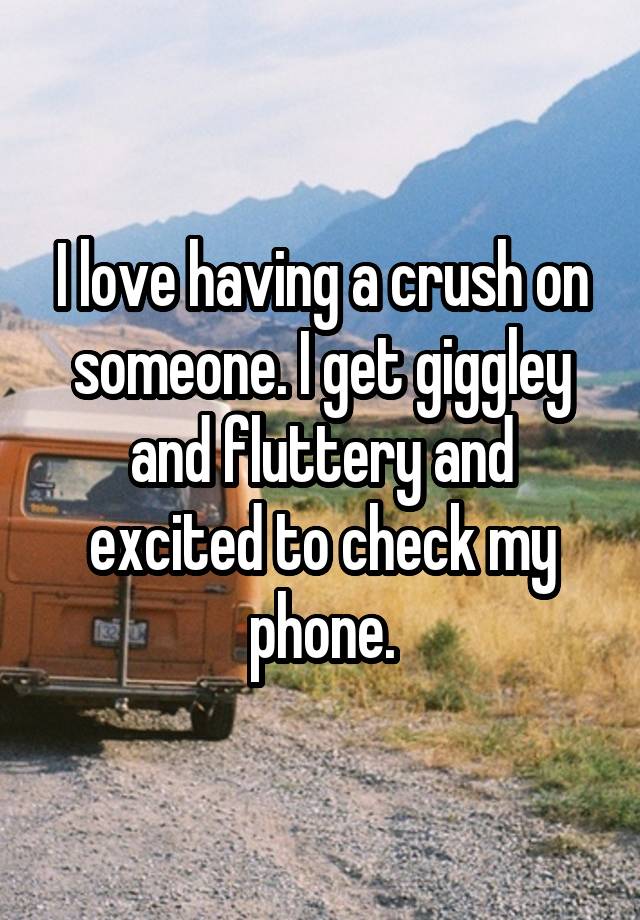 I love having a crush on someone. I get giggley and fluttery and excited to check my phone.